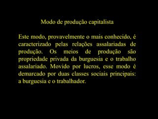 Modo de produção capitalista
Este modo, provavelmente o mais conhecido, é
caracterizado pelas relações assalariadas de
produção. Os meios de produção são
propriedade privada da burguesia e o trabalho
assalariado. Movido por lucros, esse modo é
demarcado por duas classes sociais principais:
a burguesia e o trabalhador.
 