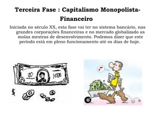 Terceira Fase : Capitalismo Monopolista-Financeiro   Iniciada no século XX, esta fase vai ter no sistema bancário, nas grandes corporações financeiras e no mercado globalizado as molas mestras de desenvolvimento. Podemos dizer que este período está em pleno funcionamento até os dias de hoje.  