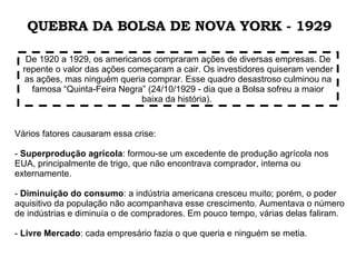 Vários fatores causaram essa crise:  -  Superprodução agrícola : formou-se um excedente de produção agrícola nos EUA, principalmente de trigo, que não encontrava comprador, interna ou externamente. -  Diminuição do consumo : a indústria americana cresceu muito; porém, o poder aquisitivo da população não acompanhava esse crescimento. Aumentava o número de indústrias e diminuía o de compradores. Em pouco tempo, várias delas faliram. -  Livre Mercado : cada empresário fazia o que queria e ninguém se metia.  De 1920 a 1929, os americanos compraram ações de diversas empresas. De repente o valor das ações começaram a cair. Os investidores quiseram vender as ações, mas ninguém queria comprar. Esse quadro desastroso culminou na famosa “Quinta-Feira Negra” (24/10/1929 - dia que a Bolsa sofreu a maior baixa da história).  QUEBRA DA BOLSA DE NOVA YORK - 1929 
