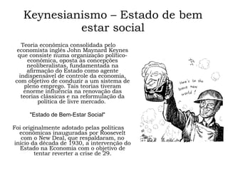 Keynesianismo – Estado de bem estar social Teoria econômica consolidada pelo economista inglês John Maynard Keynes que consiste numa organização político-econômica, oposta às concepções neoliberalistas, fundamentada na afirmação do Estado como agente indispensável de controle da economia, com objetivo de conduzir a um sistema de pleno emprego. Tais teorias tiveram enorme influência na renovação das teorias clássicas e na reformulação da política de livre mercado.  "Estado de Bem-Estar Social"  Foi originalmente adotado pelas políticas econômicas inauguradas por Roosevelt com o New Deal, que respaldaram, no início da década de 1930, a intervenção do Estado na Economia com o objetivo de tentar reverter a crise de 29. 