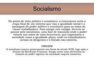 Do ponto de vista político e econômico, o comunismo seria a etapa final de um sistema que visa a igualdade social e a passagem do poder político e econômico para as mãos da classe trabalhadora. Para atingir este estágio, deveria-se passar pelo socialismo, uma fase de transição onde o poder estaria nas mãos de uma burocracia, que organizaria a sociedade rumo à igualdade plena, onde os trabalhadores seriam os dirigentes e o Estado não existiria. ORIGEM O socialismo nasceu praticamente nos finais do século XVIII, logo após o levante da Revolução Francesa. Surgiu como uma alternativa às relações de poder vigentes na sociedade naquele momento.  Socialismo 