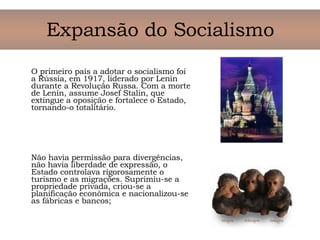 O primeiro país a adotar o socialismo foi a Rússia, em 1917, liderado por Lenin durante a Revolução Russa. Com a morte de Lenin, assume Josef Stalin, que extingue a oposição e fortalece o Estado, tornando-o totalitário. Não havia permissão para divergências, não havia liberdade de expressão, o Estado controlava rigorosamente o turismo e as migrações. Suprimiu-se a propriedade privada, criou-se a planificação econômica e nacionalizou-se as fábricas e bancos; Expansão do Socialismo 
