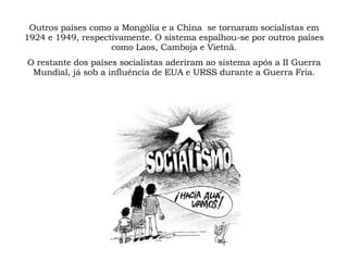 Outros países como a Mongólia e a China  se tornaram socialistas em 1924 e 1949, respectivamente. O sistema espalhou-se por outros países como Laos, Camboja e Vietnã. O restante dos países socialistas aderiram ao sistema após a II Guerra Mundial, já sob a influência de EUA e URSS durante a Guerra Fria. 