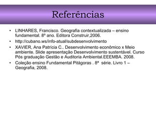 Referências LINHARES, Francisco. Geografia contextualizada – ensino fundamental. 8º ano. Editora Construir,2006. http://cubano.ws/info-atual/subdesenvolvimento XAVIER, Ana Patrícia C.. Desenvolvimento econômico x Meio ambiente. Slide apresentação Desenvolvimento sustentável. Curso Pós graduação Gestão e Auditoria Ambiental.EEEMBA. 2008. Coleção ensino Fundamental Pitágoras . 8ª  série. Livro 1 – Geografia, 2008. 