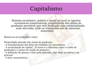 Capitalismo Sistema econômico, político e social no qual os agentes econômicos (empresários), proprietários dos meios de produção permitem que esta produção seja comercializada num mercado, onde as transações são de natureza monetária.  Baseia-se em princípios como:  Propriedade privada dos meios de produção.  · A transformação das força de trabalho em mercadoria.  · A acumulação do capital . [O lucro é a diferença entre o custo de produção e o preço de venda do produto.] · A definição de preços é feita pelo mercado, com base na oferta e na procura  · A livre concorrência.  