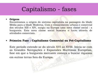 Capitalismo - fases Origens Encontramos a origem do sistema capitalista na passagem da Idade Média para a Idade Moderna. Com o renascimento urbano e comercial dos séculos XIII e XIV, surgiu na Europa uma nova classe social : a burguesia. Esta nova classe social buscava o lucro através de atividades comerciais. Primeira Fase : Capitalismo Comercial ou Pré-Capitalismo  Este período estende-se do século XVI ao XVIII. Inicia-se com as Grandes Navegações e Expansões Marítimas Européias, fase em que a burguesia mercante começa a buscar riquezas em outras terras fora da Europa.   
