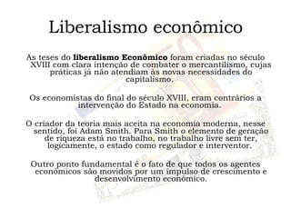 Liberalismo econômico As teses do  liberalismo Econômico  foram criadas no século XVIII com clara intenção de combater o mercantilismo, cujas práticas já não atendiam às novas necessidades do capitalismo.  Os economistas do final do século XVIII, eram contrários a intervenção do Estado na economia.  O criador da teoria mais aceita na economia moderna, nesse sentido, foi Adam Smith. Para Smith o elemento de geração de riqueza está no trabalho, no trabalho livre sem ter, logicamente, o estado como regulador e interventor.  Outro ponto fundamental é o fato de que todos os agentes econômicos são movidos por um impulso de crescimento e desenvolvimento econômico. 