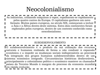 Neocolonialismo As indústrias, utilizando máquinas à vapor, espalharam-se rapidamente pelos quatro cantos da Europa. O capitalismo ganhava um novo formato .  Muitos países europeus, no século XIX, começaram a incluir a Ásia e a África dentro deste sistema. Estes dois continentes foram explorados pelos europeus, dentro de um contexto conhecido como neocolonialismo.  O subdesenvolvimento é o produto da má utilização dos recursos naturais e humanos realizada de forma a não conduzir à expansão econômica e a impedir as mudanças sociais indispensáveis ao processo da integração dos grupos humanos subdesenvolvidos dentro de um sistema econômico integrado. Circunstâncias históricas desfavoráveis, principalmente o colonialismo político e econômico manteve os chamados países do Terceiro Mundo à margem do processo da economia mundial em rápida evolução.  SUBDESENVOLVIMENTO 