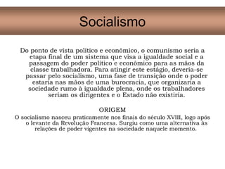 Do ponto de vista político e econômico, o comunismo seria a
etapa final de um sistema que visa a igualdade social e a
passagem do poder político e econômico para as mãos da
classe trabalhadora. Para atingir este estágio, deveria-se
passar pelo socialismo, uma fase de transição onde o poder
estaria nas mãos de uma burocracia, que organizaria a
sociedade rumo à igualdade plena, onde os trabalhadores
seriam os dirigentes e o Estado não existiria.
ORIGEM
O socialismo nasceu praticamente nos finais do século XVIII, logo após
o levante da Revolução Francesa. Surgiu como uma alternativa às
relações de poder vigentes na sociedade naquele momento.
Socialismo
 