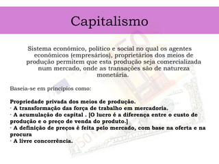 Capitalismo
Sistema econômico, político e social no qual os agentes
econômicos (empresários), proprietários dos meios de
produção permitem que esta produção seja comercializada
num mercado, onde as transações são de natureza
monetária.
Baseia-se em princípios como: 
Propriedade privada dos meios de produção.
· A transformação das força de trabalho em mercadoria.
· A acumulação do capital . [O lucro é a diferença entre o custo de
produção e o preço de venda do produto.]
· A definição de preços é feita pelo mercado, com base na oferta e na
procura
· A livre concorrência.
 