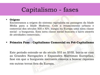 Capitalismo - fases
• Origens
Encontramos a origem do sistema capitalista na passagem da Idade
Média para a Idade Moderna. Com o renascimento urbano e
comercial dos séculos XIII e XIV, surgiu na Europa uma nova classe
social : a burguesia. Esta nova classe social buscava o lucro através
de atividades comerciais.
• Primeira Fase : Capitalismo Comercial ou Pré-Capitalismo
Este período estende-se do século XVI ao XVIII. Inicia-se com
as Grandes Navegações e Expansões Marítimas Européias,
fase em que a burguesia mercante começa a buscar riquezas
em outras terras fora da Europa.
 