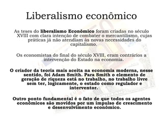 Liberalismo econômico
As teses do liberalismo Econômico foram criadas no século
XVIII com clara intenção de combater o mercantilismo, cujas
práticas já não atendiam às novas necessidades do
capitalismo.
Os economistas do final do século XVIII, eram contrários a
intervenção do Estado na economia.
O criador da teoria mais aceita na economia moderna, nesse
sentido, foi Adam Smith. Para Smith o elemento de
geração de riqueza está no trabalho, no trabalho livre
sem ter, logicamente, o estado como regulador e
interventor.
Outro ponto fundamental é o fato de que todos os agentes
econômicos são movidos por um impulso de crescimento
e desenvolvimento econômico.
 
