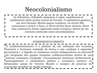 Neocolonialismo
As indústrias, utilizando máquinas à vapor, espalharam-se
rapidamente pelos quatro cantos da Europa. O capitalismo ganhava
um novo formato. Muitos países europeus, no século XIX,
começaram a incluir a Ásia e a África dentro deste sistema. Estes
dois continentes foram explorados pelos europeus, dentro de um
contexto conhecido como neocolonialismo.
O subdesenvolvimento é o produto da má utilização dos recursos
naturais e humanos realizada de forma a não conduzir à expansão
econômica e a impedir as mudanças sociais indispensáveis ao processo
da integração dos grupos humanos subdesenvolvidos dentro de um
sistema econômico integrado. Circunstâncias históricas desfavoráveis,
principalmente o colonialismo político e econômico manteve os
chamados países do Terceiro Mundo à margem do processo da
economia mundial em rápida evolução.
SUBDESENVOLVIMENTO
 