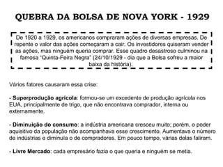 Vários fatores causaram essa crise:
- Superprodução agrícola: formou-se um excedente de produção agrícola nos
EUA, principalmente de trigo, que não encontrava comprador, interna ou
externamente.
- Diminuição do consumo: a indústria americana cresceu muito; porém, o poder
aquisitivo da população não acompanhava esse crescimento. Aumentava o número
de indústrias e diminuía o de compradores. Em pouco tempo, várias delas faliram.
- Livre Mercado: cada empresário fazia o que queria e ninguém se metia.
De 1920 a 1929, os americanos compraram ações de diversas empresas. De
repente o valor das ações começaram a cair. Os investidores quiseram vender
as ações, mas ninguém queria comprar. Esse quadro desastroso culminou na
famosa “Quinta-Feira Negra” (24/10/1929 - dia que a Bolsa sofreu a maior
baixa da história).
QUEBRA DA BOLSA DE NOVA YORK - 1929
 