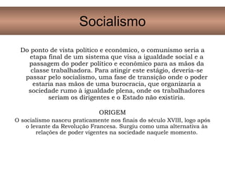 Do ponto de vista político e econômico, o comunismo seria a
etapa final de um sistema que visa a igualdade social e a
passagem do poder político e econômico para as mãos da
classe trabalhadora. Para atingir este estágio, deveria-se
passar pelo socialismo, uma fase de transição onde o poder
estaria nas mãos de uma burocracia, que organizaria a
sociedade rumo à igualdade plena, onde os trabalhadores
seriam os dirigentes e o Estado não existiria.
ORIGEM
O socialismo nasceu praticamente nos finais do século XVIII, logo após
o levante da Revolução Francesa. Surgiu como uma alternativa às
relações de poder vigentes na sociedade naquele momento.
Socialismo
 