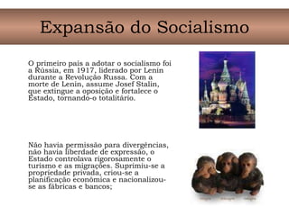 O primeiro país a adotar o socialismo foi
a Rússia, em 1917, liderado por Lenin
durante a Revolução Russa. Com a
morte de Lenin, assume Josef Stalin,
que extingue a oposição e fortalece o
Estado, tornando-o totalitário.
Não havia permissão para divergências,
não havia liberdade de expressão, o
Estado controlava rigorosamente o
turismo e as migrações. Suprimiu-se a
propriedade privada, criou-se a
planificação econômica e nacionalizou-
se as fábricas e bancos;
Expansão do Socialismo
 