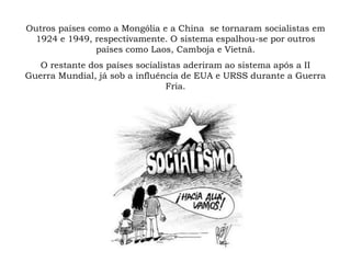 Outros países como a Mongólia e a China se tornaram socialistas em
1924 e 1949, respectivamente. O sistema espalhou-se por outros
países como Laos, Camboja e Vietnã.
O restante dos países socialistas aderiram ao sistema após a II
Guerra Mundial, já sob a influência de EUA e URSS durante a Guerra
Fria.
 
