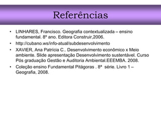 Referências
• LINHARES, Francisco. Geografia contextualizada – ensino
fundamental. 8º ano. Editora Construir,2006.
• http://cubano.ws/info-atual/subdesenvolvimento
• XAVIER, Ana Patrícia C.. Desenvolvimento econômico x Meio
ambiente. Slide apresentação Desenvolvimento sustentável. Curso
Pós graduação Gestão e Auditoria Ambiental.EEEMBA. 2008.
• Coleção ensino Fundamental Pitágoras . 8ª série. Livro 1 –
Geografia, 2008.
 