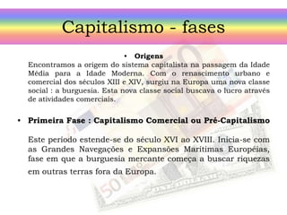 Capitalismo - fases
• Origens
Encontramos a origem do sistema capitalista na passagem da Idade
Média para a Idade Moderna. Com o renascimento urbano e
comercial dos séculos XIII e XIV, surgiu na Europa uma nova classe
social : a burguesia. Esta nova classe social buscava o lucro através
de atividades comerciais.
• Primeira Fase : Capitalismo Comercial ou Pré-Capitalismo
Este período estende-se do século XVI ao XVIII. Inicia-se com
as Grandes Navegações e Expansões Marítimas Européias,
fase em que a burguesia mercante começa a buscar riquezas
em outras terras fora da Europa.
 