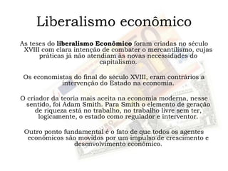 Liberalismo econômico
As teses do liberalismo Econômico foram criadas no século
XVIII com clara intenção de combater o mercantilismo, cujas
práticas já não atendiam às novas necessidades do
capitalismo.
Os economistas do final do século XVIII, eram contrários a
intervenção do Estado na economia.
O criador da teoria mais aceita na economia moderna, nesse
sentido, foi Adam Smith. Para Smith o elemento de geração
de riqueza está no trabalho, no trabalho livre sem ter,
logicamente, o estado como regulador e interventor.
Outro ponto fundamental é o fato de que todos os agentes
econômicos são movidos por um impulso de crescimento e
desenvolvimento econômico.
 