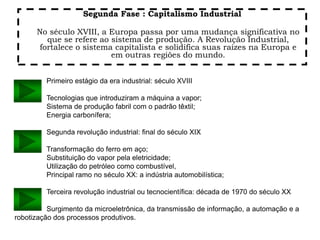 Segunda Fase : Capitalismo Industrial
No século XVIII, a Europa passa por uma mudança significativa no
que se refere ao sistema de produção. A Revolução Industrial,
fortalece o sistema capitalista e solidifica suas raízes na Europa e
em outras regiões do mundo.
Primeiro estágio da era industrial: século XVIII
Tecnologias que introduziram a máquina a vapor;
Sistema de produção fabril com o padrão têxtil;
Energia carbonífera;
Segunda revolução industrial: final do século XIX
Transformação do ferro em aço;
Substituição do vapor pela eletricidade;
Utilização do petróleo como combustível,
Principal ramo no século XX: a indústria automobilística;
Terceira revolução industrial ou tecnocientífica: década de 1970 do século XX
Surgimento da microeletrônica, da transmissão de informação, a automação e a
robotização dos processos produtivos.
 