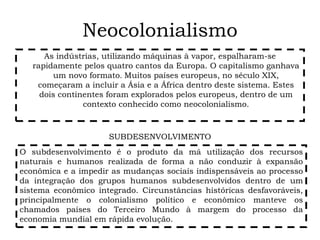 Neocolonialismo
As indústrias, utilizando máquinas à vapor, espalharam-se
rapidamente pelos quatro cantos da Europa. O capitalismo ganhava
um novo formato. Muitos países europeus, no século XIX,
começaram a incluir a Ásia e a África dentro deste sistema. Estes
dois continentes foram explorados pelos europeus, dentro de um
contexto conhecido como neocolonialismo.
O subdesenvolvimento é o produto da má utilização dos recursos
naturais e humanos realizada de forma a não conduzir à expansão
econômica e a impedir as mudanças sociais indispensáveis ao processo
da integração dos grupos humanos subdesenvolvidos dentro de um
sistema econômico integrado. Circunstâncias históricas desfavoráveis,
principalmente o colonialismo político e econômico manteve os
chamados países do Terceiro Mundo à margem do processo da
economia mundial em rápida evolução.
SUBDESENVOLVIMENTO
 