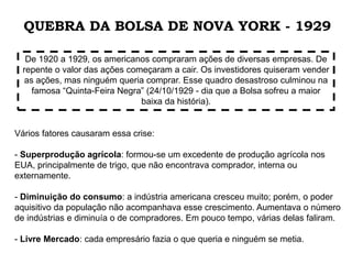 Vários fatores causaram essa crise:
- Superprodução agrícola: formou-se um excedente de produção agrícola nos
EUA, principalmente de trigo, que não encontrava comprador, interna ou
externamente.
- Diminuição do consumo: a indústria americana cresceu muito; porém, o poder
aquisitivo da população não acompanhava esse crescimento. Aumentava o número
de indústrias e diminuía o de compradores. Em pouco tempo, várias delas faliram.
- Livre Mercado: cada empresário fazia o que queria e ninguém se metia.
De 1920 a 1929, os americanos compraram ações de diversas empresas. De
repente o valor das ações começaram a cair. Os investidores quiseram vender
as ações, mas ninguém queria comprar. Esse quadro desastroso culminou na
famosa “Quinta-Feira Negra” (24/10/1929 - dia que a Bolsa sofreu a maior
baixa da história).
QUEBRA DA BOLSA DE NOVA YORK - 1929
 