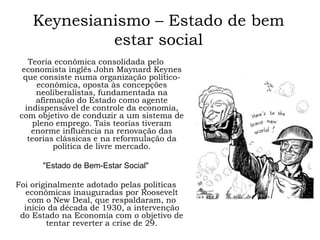 Keynesianismo – Estado de bem
estar social
Teoria econômica consolidada pelo
economista inglês John Maynard Keynes
que consiste numa organização político-
econômica, oposta às concepções
neoliberalistas, fundamentada na
afirmação do Estado como agente
indispensável de controle da economia,
com objetivo de conduzir a um sistema de
pleno emprego. Tais teorias tiveram
enorme influência na renovação das
teorias clássicas e na reformulação da
política de livre mercado.
"Estado de Bem-Estar Social"
Foi originalmente adotado pelas políticas
econômicas inauguradas por Roosevelt
com o New Deal, que respaldaram, no
início da década de 1930, a intervenção
do Estado na Economia com o objetivo de
tentar reverter a crise de 29.
 