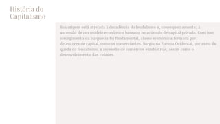 História do
Capitalismo
Sua origem está atrelada à decadência do feudalismo e, consequentemente, à
ascensão de um modelo econômico baseado no acúmulo de capital privado. Com isso,
o surgimento da burguesia foi fundamental, classe econômica formada por
detentores de capital, como os comerciantes. Surgiu na Europa Ocidental, por meio da
queda do feudalismo, a ascensão de comércios e indústrias, assim como o
desenvolvimento das cidades.
 