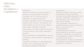 Diferença
entre
Socialismo e
Capitalismo
Socialismo:
•Sistema econômico em que os meios de
produção são propriedade coletiva da
sociedade, em vez de pertencerem a
indivíduos ou empresas privadas.
•Defende a igualdade social e a distribuição
equitativa dos recursos. Visa garantir que
todos tenham acesso aos serviços básicos,
como saúde, educação e moradia.
•Visa garantir que todos tenham acesso aos
serviços básicos, como saúde, educação e
moradia.
•Busca minimizar as desigualdades sociais e
econômicas, além de abolir a exploração do
trabalho.
•A gestão da economia é centralizada pelo
Estado, com a participação ativa da
sociedade na tomada de decisões.
Capitalismo:
•Sistema econômico em que os meios
de produção são de propriedade
privada e gerenciados para gerar lucro.
•Defende a liberdade econômica e a
livre iniciativa, sem a intervenção
excessiva do Estado.
•Visa maximizar a eficiência e a
produtividade da economia, buscando
assim o crescimento e o
desenvolvimento.
•A distribuição de recursos é
determinada pelo mercado, por meio
de oferta e demanda, o que pode levar
a desigualdades sociais e econômicas.
•A tomada de decisões é
descentralizada, ou seja, as empresas e
os indivíduos tomam decisões sobre a
produção e o consumo.
 