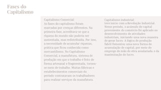 Fases do
Capitalismo
Capitalismo Comercial:
As fases do capitalismo foram
marcadas por crenças diferentes. Na
primeira fase, acreditava-se que a
riqueza do mundo não poderia ser
aumentada, mas redistribuída. Por isso,
a necessidade de acumular riquezas,
prática que ficou conhecida como
mercantilismo. No Capitalismo
Comercial, a manufatura, sistema de
produção em que o trabalho é feito de
forma artesanal e fragmentada, tornou-
se meio de trabalho. Muitas fábricas e
estabelecimentos comerciais do
período contratavam os trabalhadores
para realizar serviços da manufatura.
Capitalismo industrial:
teve início com a Revolução Industrial.
Nesse período, o acúmulo de capital
proveniente do comércio foi aplicado no
desenvolvimento de atividades
industriais, iniciando uma nova maneira
de gerar lucro. A lógica de produção
fabril fomentou uma nova forma de
acumulação de capital, por meio do
emprego de mão de obra assalariada e da
maximização do lucro.
 