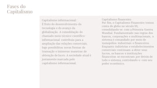 Fases do
Capitalismo
Capitalismo informacional:
É fruto do desenvolvimento da
tecnologia e do avanço da
globalização. A consolidação do
chamado meio técnico-científico-
informacional contribuiu para a
ampliação das relações comerciais,
logo possibilitou novas formas de
transação e inúmeras maneiras de
obtenção de lucro. A sociedade atual é
justamente marcada pelo
capitalismo informacional.
Capitalismo financeiro:
Por fim, o Capitalismo Financeiro tomou
conta do globo no século XX,
consolidando-se com a Primeira Guerra
Mundial. Fundamentado nas regras dos
bancos, corporações e multinacionais, o
sistema é comandado por meio de
monopólios industriais e financeiros.
Enquanto indústrias e estabelecimentos
comerciais continuam a obter seus
lucros, os bancos e instituições
financeiras se encontram por detrás de
todo o sistema, controlando-o com seu
poder econômico.
 