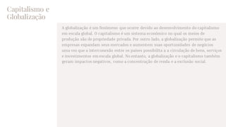 Capitalismo e
Globalização
A globalização é um fenômeno que ocorre devido ao desenvolvimento do capitalismo
em escala global. O capitalismo é um sistema econômico no qual os meios de
produção são de propriedade privada. Por outro lado, a globalização permite que as
empresas expandam seus mercados e aumentem suas oportunidades de negócios
uma vez que a interconexão entre os países possibilita a a circulação de bens, serviços
e investimentos em escala global. No entanto, a globalização e o capitalismo também
geram impactos negativos, como a concentração de renda e a exclusão social.
 