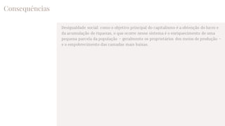Consequências
Desigualdade social: como o objetivo principal do capitalismo é a obtenção do lucro e
da acumulação de riquezas, o que ocorre nesse sistema é o enriquecimento de uma
pequena parcela da população – geralmente os proprietários dos meios de produção –
e o empobrecimento das camadas mais baixas.
 