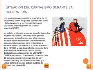 SITUACIÓN DEL CAPITALISMO DURANTE LA
GUERRA FRÍA
Los representantes durante la guerra fría de el
capitalismo fueron los países occidentales como
USA a la cabeza, y los representantes del
socialismo fuero los países de la unión
soviética(URSS).
los estado unidenses protegían las colonias de los
imperios mundiales, y cuando estos pueblos
querían ser autosuficientes por ellos mismos
estados unidos reaccionaba, para someterlos,
estos sometidos países para enfrentarse a
estados unidos, se unieron a la causa socialista
de la (URSS), y esta les protegía en contra de la
arremetida de los estados unidos, casos
destacables son las guerras de VIETNAM y
COREA, en la cual USA defendía la destrucción
de toda esperanza de esos países de ser
independientes y verdaderamente libres y la
URSS defendía a estos pobres pueblos del
control imperial de USA.
 