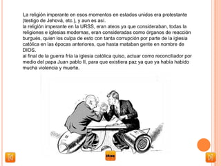 La religión imperante en esos momentos en estados unidos era protestante
(testigo de Jehová, etc.), y aun es así.
la religión imperante en la URSS, eran ateos ya que consideraban, todas la
religiones e iglesias modernas, eran consideradas como órganos de reacción
burgués, quien los culpa de esto con tanta corrupción por parte de la iglesia
católica en las épocas anteriores, que hasta mataban gente en nombre de
DIOS.
al final de la guerra fría la iglesia católica quiso, actuar como reconciliador por
medio del papa Juan pablo II, para que existiera paz ya que ya había habido
mucha violencia y muerte.
 