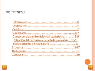 CONTENIDO
Introducción…………………………………………….......3
Justificación…………………………………………….......4
Objetivos……………………………………………….........5
Capitalismo………………………………………….........6-7
Consecuencias ambientales del capitalismo……........8-9
Situación del capitalismo durante la guerra fría....10-11
Fortalecimiento del capitalismo………………………...12
Encuesta…………………………………………………13-17
Bibliografía………………………………………………….18
Conclusión…………………………………………………..19
 