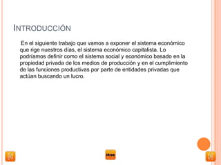 INTRODUCCIÓN
En el siguiente trabajo que vamos a exponer el sistema económico
que rige nuestros días, el sistema económico capitalista. Lo
podríamos definir como el sistema social y económico basado en la
propiedad privada de los medios de producción y en el cumplimiento
de las funciones productivas por parte de entidades privadas que
actúan buscando un lucro.
 