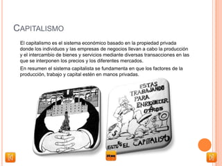CAPITALISMO
El capitalismo es el sistema económico basado en la propiedad privada
donde los individuos y las empresas de negocios llevan a cabo la producción
y el intercambio de bienes y servicios mediante diversas transacciones en las
que se interponen los precios y los diferentes mercados.
En resumen el sistema capitalista se fundamenta en que los factores de la
producción, trabajo y capital estén en manos privadas.
 
