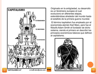 Originado en la antigüedad, su desarrollo
es un fenómeno europeo el cual
evoluciono en diferentes etapas,
extendiéndose alrededor del mundo hasta
el estallido de la primera guerra mundial.
El término kapitalism fue empleado por el
economista alemán Karl Marx, pero fue el
filósofo Adam Smith el fundador de dicho
sistema, siendo el primero en describir los
principios económicos básicos que definen
al capitalismo.
 