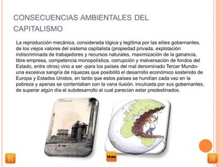 CONSECUENCIAS AMBIENTALES DEL
CAPITALISMO
La reproducción mecánica, considerada lógica y legítima por las elites gobernantes,
de los viejos valores del sistema capitalista (propiedad privada, explotación
indiscriminada de trabajadores y recursos naturales, maximización de la ganancia,
libre empresa, competencia monopolística, corrupción y malversación de fondos del
Estado, entre otros) vino a ser -para los países del mal denominado Tercer Mundo-
una excesiva sangría de riquezas que posibilitó el desarrollo económico sostenido de
Europa y Estados Unidos, en tanto que estos países se hundían cada vez en la
pobreza y apenas se contentaban con la vana ilusión, inculcada por sus gobernantes,
de superar algún día el subdesarrollo al cual parecían estar predestinados.
 