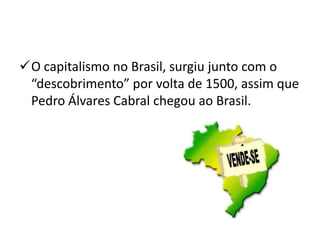 O capitalismo no Brasil, surgiu junto com o
“descobrimento” por volta de 1500, assim que
Pedro Álvares Cabral chegou ao Brasil.
 