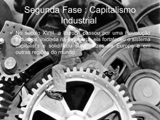 Segunda Fase : Capitalismo
Industrial
 No século XVIII, a Europa passou por uma Revolução
Industrial, iniciada na Inglaterra, ela fortaleceu o sistema
capitalista e solidificou suas raízes na Europa e em
outras regiões do mundo
 