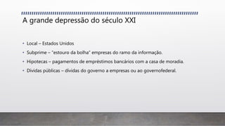 A grande depressão do século XXI
• Local – Estados Unidos
• Subprime – “estouro da bolha” empresas do ramo da informação.
• Hipotecas – pagamentos de empréstimos bancários com a casa de moradia.
• Dívidas públicas – dívidas do governo a empresas ou ao governofederal.
 