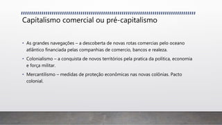 Capitalismo comercial ou pré-capitalismo
• As grandes navegações – a descoberta de novas rotas comercias pelo oceano
atlântico financiada pelas companhias de comercio, bancos e realeza.
• Colonialismo – a conquista de novos territórios pela pratica da política, economia
e força militar.
• Mercantilismo – medidas de proteção econômicas nas novas colônias. Pacto
colonial.
 
