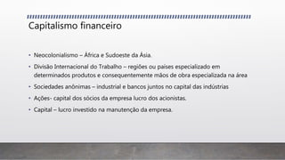 Capitalismo financeiro
• Neocolonialismo – África e Sudoeste da Ásia.
• Divisão Internacional do Trabalho – regiões ou países especializado em
determinados produtos e consequentemente mãos de obra especializada na área
• Sociedades anônimas – industrial e bancos juntos no capital das indústrias
• Ações- capital dos sócios da empresa lucro dos acionistas.
• Capital – lucro investido na manutenção da empresa.
 