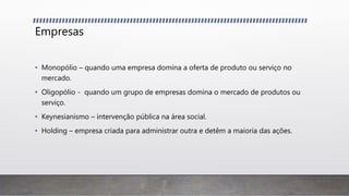 Empresas
• Monopólio – quando uma empresa domina a oferta de produto ou serviço no
mercado.
• Oligopólio - quando um grupo de empresas domina o mercado de produtos ou
serviço.
• Keynesianismo – intervenção pública na área social.
• Holding – empresa criada para administrar outra e detêm a maioria das ações.
 