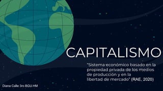 CAPITALISMO
“Sistema económico basado en la
propiedad privada de los medios
de producción y en la
libertad de mercado” (RAE, 2020)
Diana Calle 3ro BGU HM
 