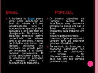 BRASIL                                        PORTUGAL
   A indústria no Brasil passa          O sistema capitalista de
    tomar certa importância no            Portugal       sempre      foi
    final do século XIX.Uma               forte.Tendo uma economia
    industrialização      forte   e       elevada.Na época em que o
    independente, que na prática          Brasil     necessitava     de
    endividou o país por falta de         imigrantes para trabalhar em
    planejamento. Na época, a             suas
    produção brasileira estava            indústria,portugal,crescia
    concentrada nos setores               com seu próprio povo,porém
    têxtil e de alimentos. A força        também teve de encontrar
    de trabalho que iniciou nas           grandes dificuldades.
    fábricas     brasileiras    era      Ao contrario do Brasil,que a
    composta em grande parte              economia estrangeira fez
    por imigrantes, e o capital           parte de seu capital,com
    nacional predominava. O                      Portugal            foi
    capital estrangeiro passou a          diferente,porém sua mão de
    se concentrar na produção             obra não era tão elevada
    de      energia    elétrica   e       quanto a nossa.
    companhias de ferrocarris.
 