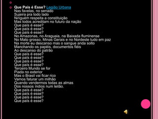 
   Que País é Esse? Legião Urbana
    Nas favelas, no senado
    Sujeira pra todo lado
    Ninguém respeita a constituição
    Mas todos acreditam no futuro da nação
    Que país é esse?
    Que país é esse?
    Que país é esse?
    No Amazonas, no Araguaia, na Baixada fluminense
    No Mato grosso, Minas Gerais e no Nordeste tudo em paz
    Na morte eu descanso mas o sangue anda solto
    Manchando os papéis, documentos fiéis
    Ao descanso do patrão
    Que país é esse?
    Que país é esse?
    Que país é esse?
    Que país é esse?
    Terceiro Mundo se for
    Piada no exterior
    Mas o Brasil vai ficar rico
    Vamos faturar um milhão
    Quando vendermos todas as almas
    Dos nossos índios num leilão.
    Que país é esse?
    Que país é esse?
    Que país é esse?
    Que país é esse?
 